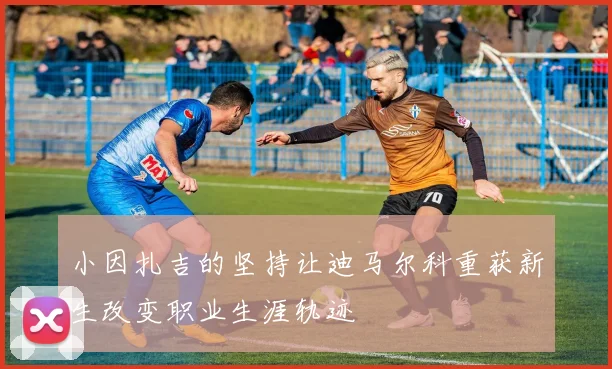 小因扎吉的坚持让迪马尔科重获新生改变职业生涯轨迹