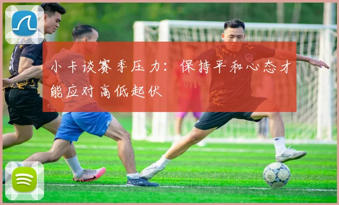 小卡谈赛季压力：保持平和心态才能应对高低起伏