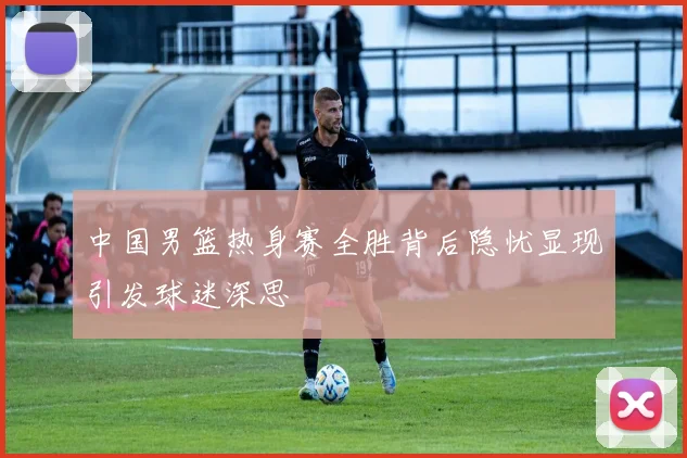 中国男篮热身赛全胜背后隐忧显现引发球迷深思