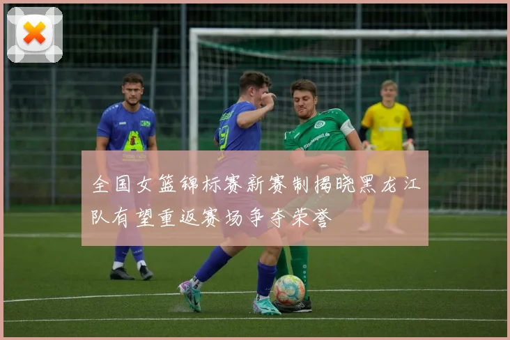 全国女篮锦标赛新赛制揭晓黑龙江队有望重返赛场争夺荣誉