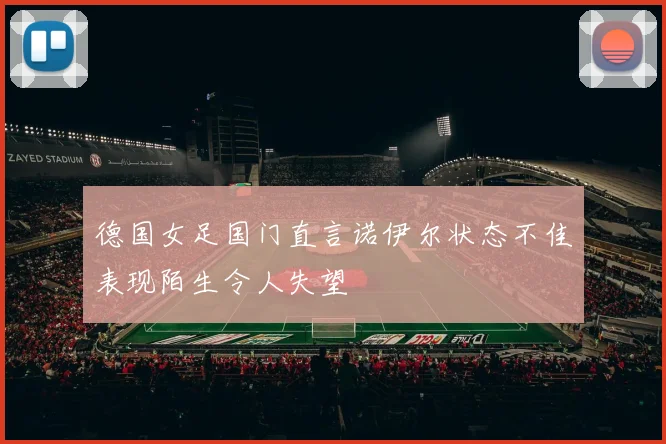 德国女足国门直言诺伊尔状态不佳表现陌生令人失望