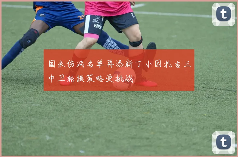 国米伤病名单再添新丁小因扎吉三中卫轮换策略受挑战