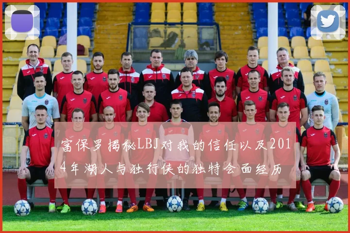 富保罗揭秘LBJ对我的信任以及2014年湖人与独行侠的独特会面经历