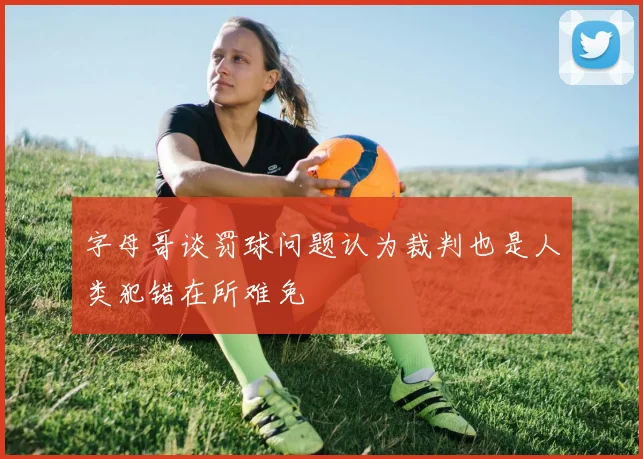 字母哥谈罚球问题认为裁判也是人类犯错在所难免