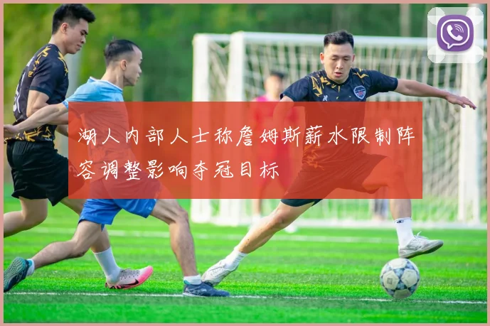 湖人内部人士称詹姆斯薪水限制阵容调整影响夺冠目标