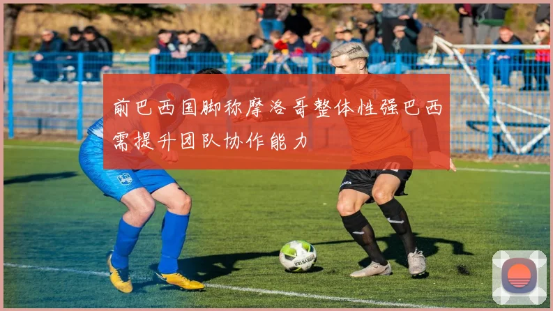 前巴西国脚称摩洛哥整体性强巴西需提升团队协作能力