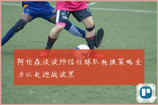 阿伦森谈波帅信任球队轮换策略全力以赴迎战波黑