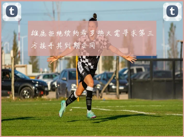 雄鹿拒绝续约希罗热火需寻求第三方接手其到期合同