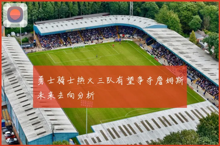勇士骑士热火三队有望争夺詹姆斯未来去向分析